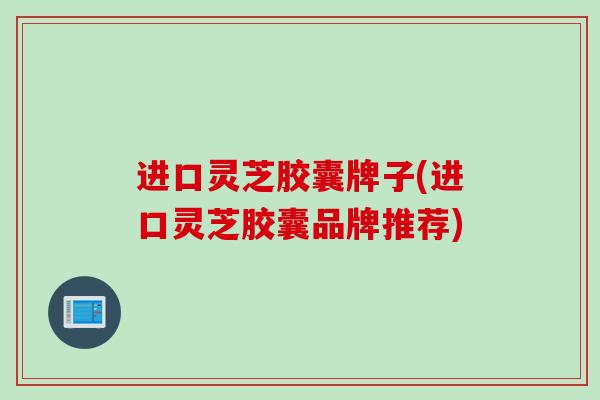 进口灵芝胶囊牌子(进口灵芝胶囊品牌推荐)