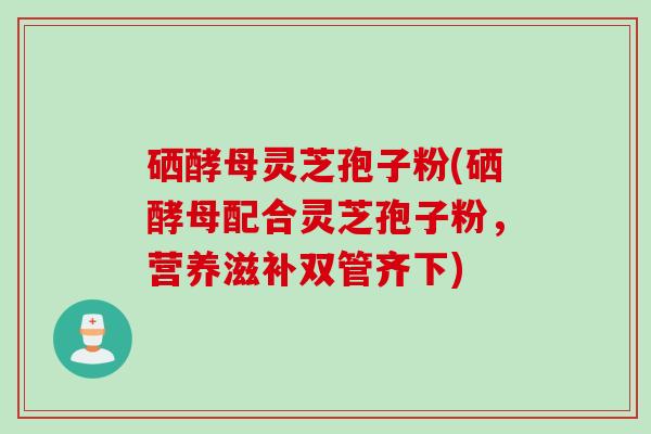 硒酵母灵芝孢子粉(硒酵母配合灵芝孢子粉，营养滋补双管齐下)