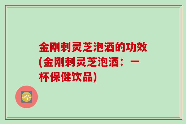 金刚刺灵芝泡酒的功效(金刚刺灵芝泡酒：一杯保健饮品)