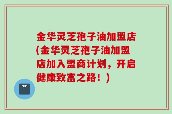 金华灵芝孢子油加盟店(金华灵芝孢子油加盟店加入盟商计划，开启健康致富之路！)