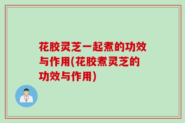 花胶灵芝一起煮的功效与作用(花胶煮灵芝的功效与作用)