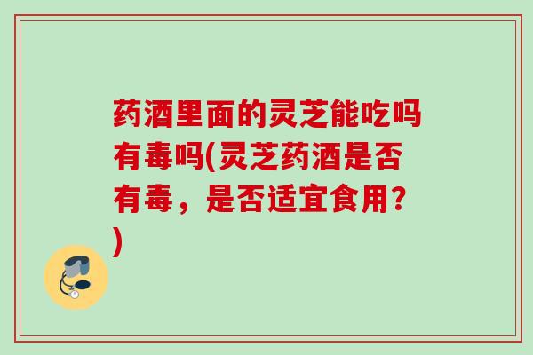 药酒里面的灵芝能吃吗有毒吗(灵芝药酒是否有毒，是否适宜食用？)