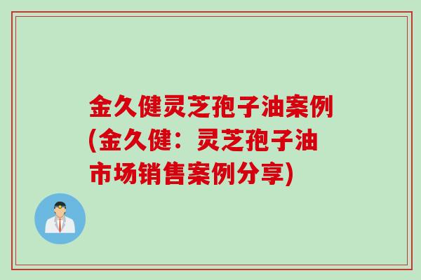 金久健灵芝孢子油案例(金久健：灵芝孢子油市场销售案例分享)