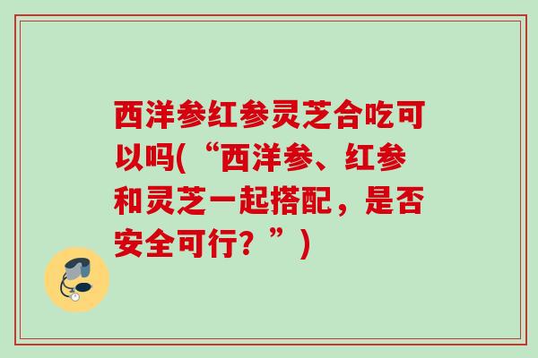 西洋参红参灵芝合吃可以吗(“西洋参、红参和灵芝一起搭配，是否安全可行？”)