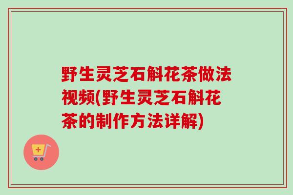 野生灵芝石斛花茶做法视频(野生灵芝石斛花茶的制作方法详解)