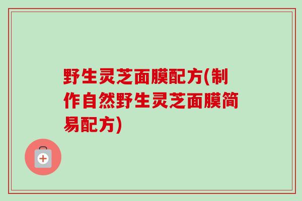 野生灵芝面膜配方(制作自然野生灵芝面膜简易配方)