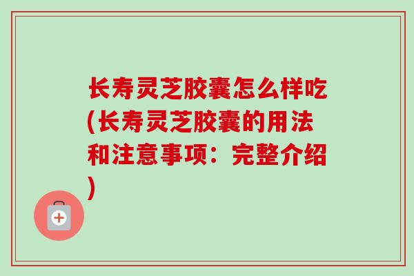 长寿灵芝胶囊怎么样吃(长寿灵芝胶囊的用法和注意事项：完整介绍)