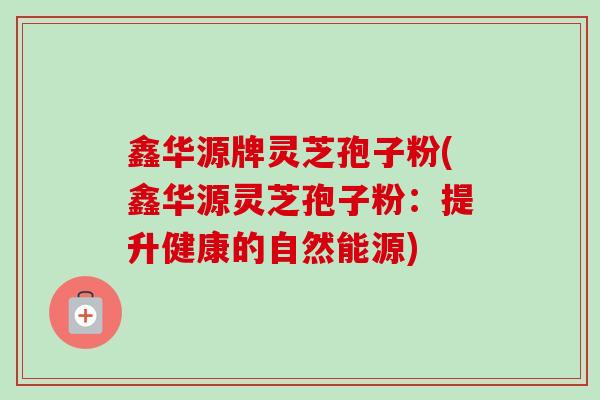 鑫华源牌灵芝孢子粉(鑫华源灵芝孢子粉：提升健康的自然能源)