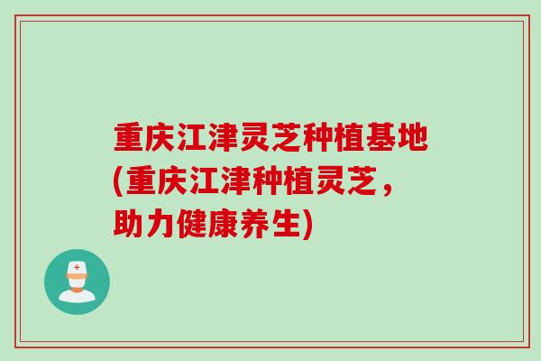 重庆江津灵芝种植基地(重庆江津种植灵芝，助力健康养生)