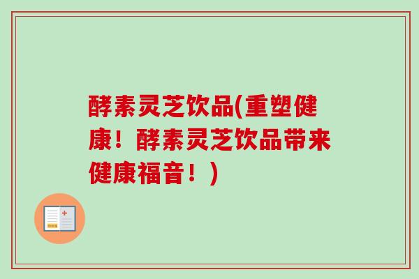 酵素灵芝饮品(重塑健康！酵素灵芝饮品带来健康福音！)
