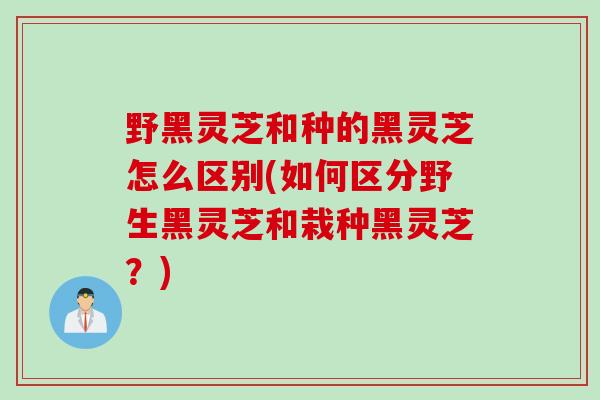 野黑灵芝和种的黑灵芝怎么区别(如何区分野生黑灵芝和栽种黑灵芝？)