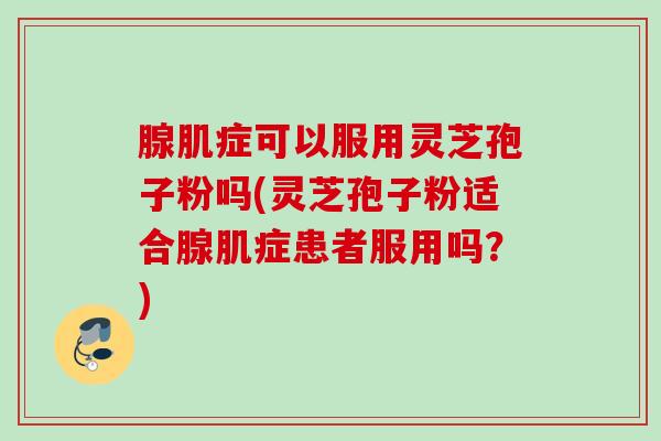 腺肌症可以服用灵芝孢子粉吗(灵芝孢子粉适合腺肌症患者服用吗？)