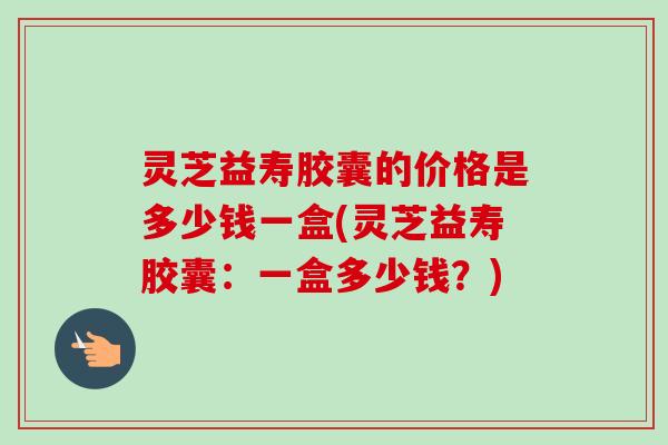 灵芝益寿胶囊的价格是多少钱一盒(灵芝益寿胶囊：一盒多少钱？)