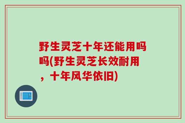 野生灵芝十年还能用吗吗(野生灵芝长效耐用，十年风华依旧)