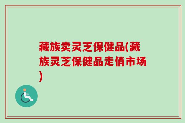 藏族卖灵芝保健品(藏族灵芝保健品走俏市场)