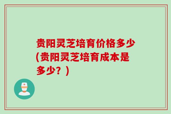 贵阳灵芝培育价格多少(贵阳灵芝培育成本是多少？)