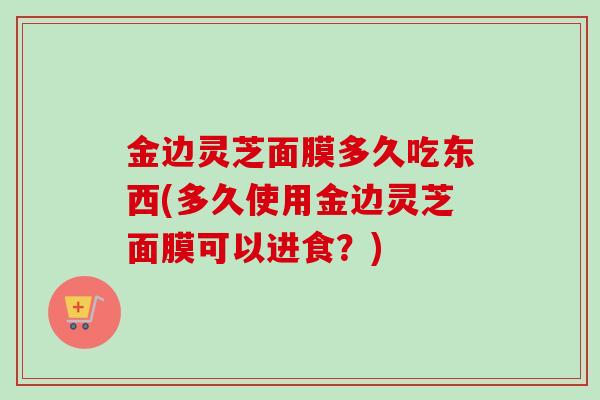 金边灵芝面膜多久吃东西(多久使用金边灵芝面膜可以进食？)