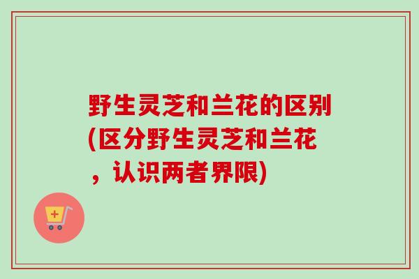 野生灵芝和兰花的区别(区分野生灵芝和兰花，认识两者界限)