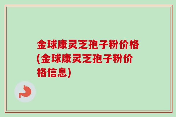 金球康灵芝孢子粉价格(金球康灵芝孢子粉价格信息) 金球康灵芝孢子粉价格(金球康灵芝孢子粉价格信息)
