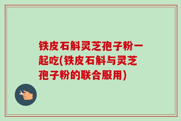铁皮石斛灵芝孢子粉一起吃(铁皮石斛与灵芝孢子粉的联合服用)