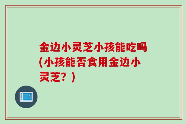金边小灵芝小孩能吃吗(小孩能否食用金边小灵芝？)