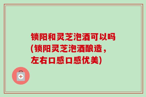 锁阳和灵芝泡酒可以吗(锁阳灵芝泡酒酿造，左右口感口感优美)