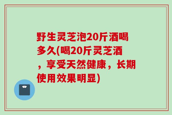 野生灵芝泡20斤酒喝多久(喝20斤灵芝酒，享受天然健康，长期使用效果明显)