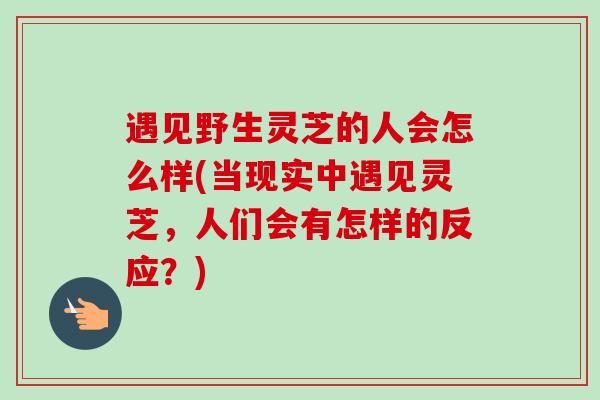 遇见野生灵芝的人会怎么样(当现实中遇见灵芝，人们会有怎样的反应？)