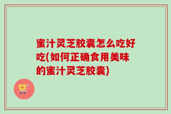 蜜汁灵芝胶囊怎么吃好吃(如何正确食用美味的蜜汁灵芝胶囊)