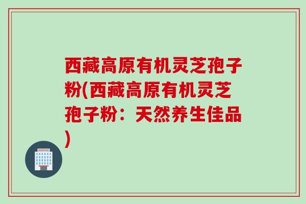 西藏高原有机灵芝孢子粉(西藏高原有机灵芝孢子粉：天然养生佳品)