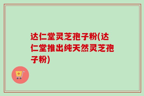 达仁堂灵芝孢子粉(达仁堂推出纯天然灵芝孢子粉)