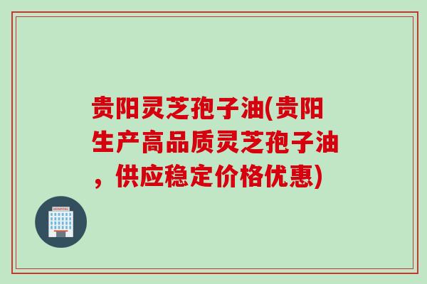 贵阳灵芝孢子油(贵阳生产高品质灵芝孢子油，供应稳定价格优惠)