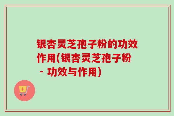 银杏灵芝孢子粉的功效作用(银杏灵芝孢子粉 - 功效与作用)