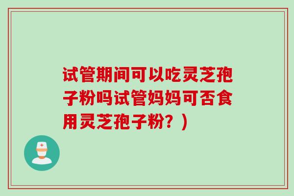 试管期间可以吃灵芝孢子粉吗试管妈妈可否食用灵芝孢子粉？)