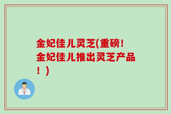 金妃佳儿灵芝(重磅！金妃佳儿推出灵芝产品！)