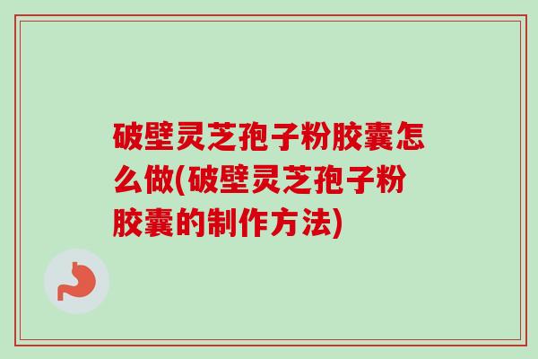 破壁灵芝孢子粉胶囊怎么做(破壁灵芝孢子粉胶囊的制作方法)