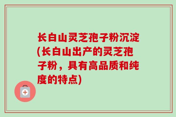 长白山灵芝孢子粉沉淀(长白山出产的灵芝孢子粉，具有高品质和纯度的特点)