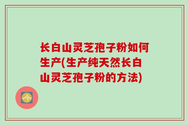 长白山灵芝孢子粉如何生产(生产纯天然长白山灵芝孢子粉的方法)