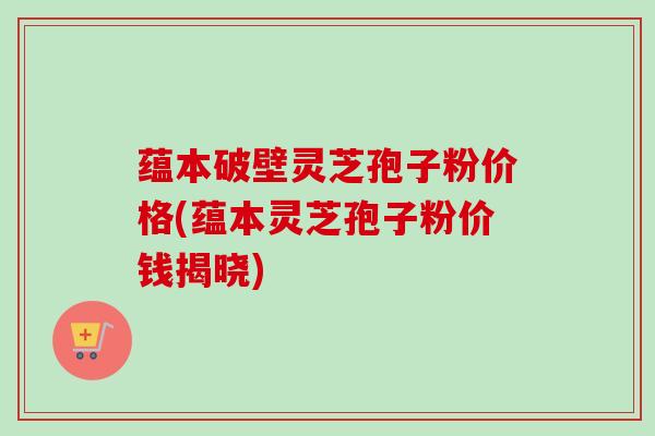 蕴本破壁灵芝孢子粉价格(蕴本灵芝孢子粉价钱揭晓)