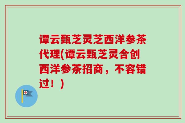 谭云甄芝灵芝西洋参茶代理(谭云甄芝灵合创西洋参茶招商，不容错过！)