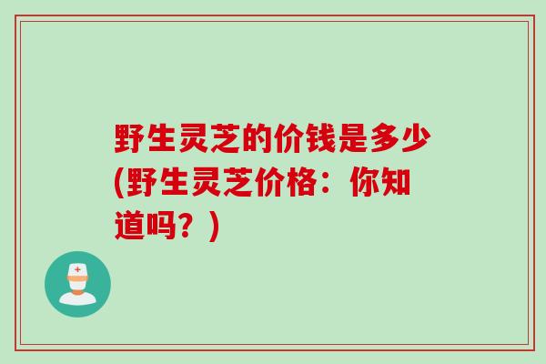 野生灵芝的价钱是多少(野生灵芝价格：你知道吗？)