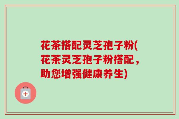 花茶搭配灵芝孢子粉(花茶灵芝孢子粉搭配,助您增强健康养生) 花茶搭配灵芝孢子粉(花茶灵芝孢子粉搭配,助您增强健康养生)