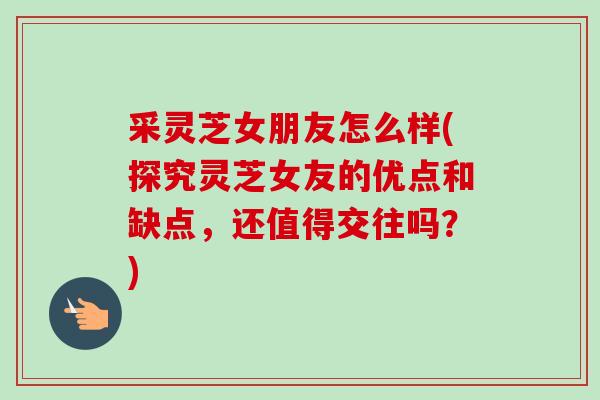 采灵芝女朋友怎么样(探究灵芝女友的优点和缺点，还值得交往吗？)