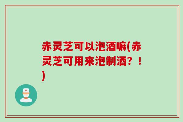 赤灵芝可以泡酒嘛(赤灵芝可用来泡制酒？！)
