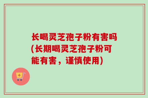 长喝灵芝孢子粉有害吗(长期喝灵芝孢子粉可能有害，谨慎使用)