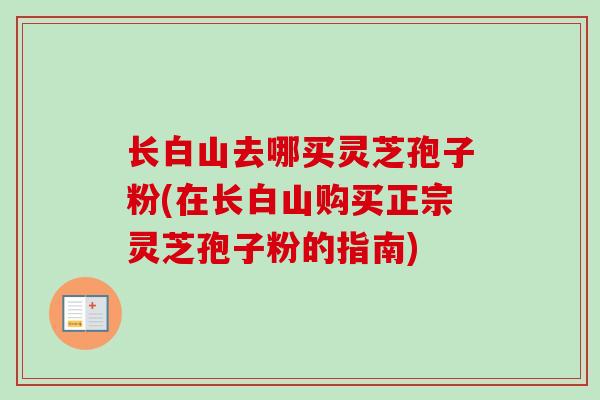 长白山去哪买灵芝孢子粉(在长白山购买正宗灵芝孢子粉的指南)