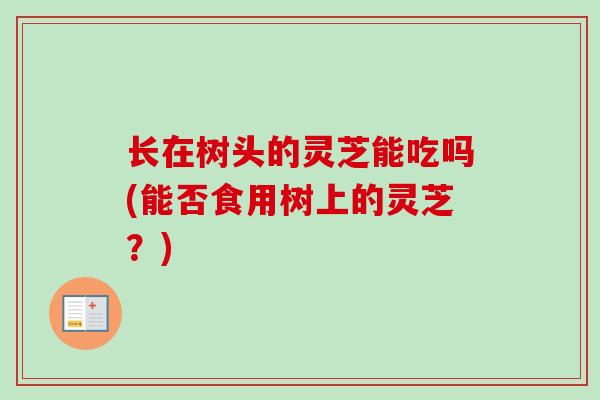 长在树头的灵芝能吃吗(能否食用树上的灵芝？)