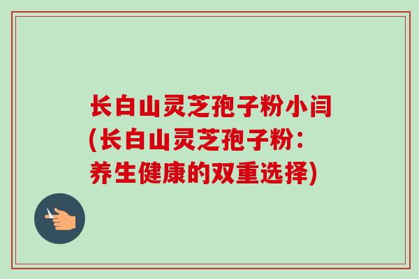 长白山灵芝孢子粉小闫(长白山灵芝孢子粉：养生健康的双重选择)