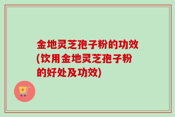 金地灵芝孢子粉的功效(饮用金地灵芝孢子粉的好处及功效)