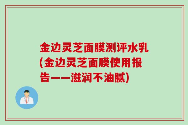 金边灵芝面膜测评水乳(金边灵芝面膜使用报告——滋润不油腻)